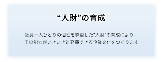 “人財”の育成 社員一人ひとりの個性を尊重した“人財”の育成により、その能力がいきいきと発揮できる企業文化を作ります